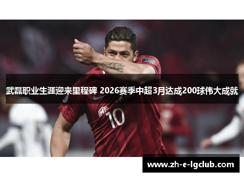 武磊职业生涯迎来里程碑 2026赛季中超3月达成200球伟大成就