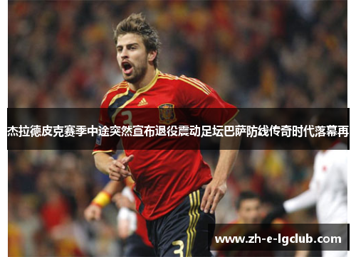 杰拉德皮克赛季中途突然宣布退役震动足坛巴萨防线传奇时代落幕再